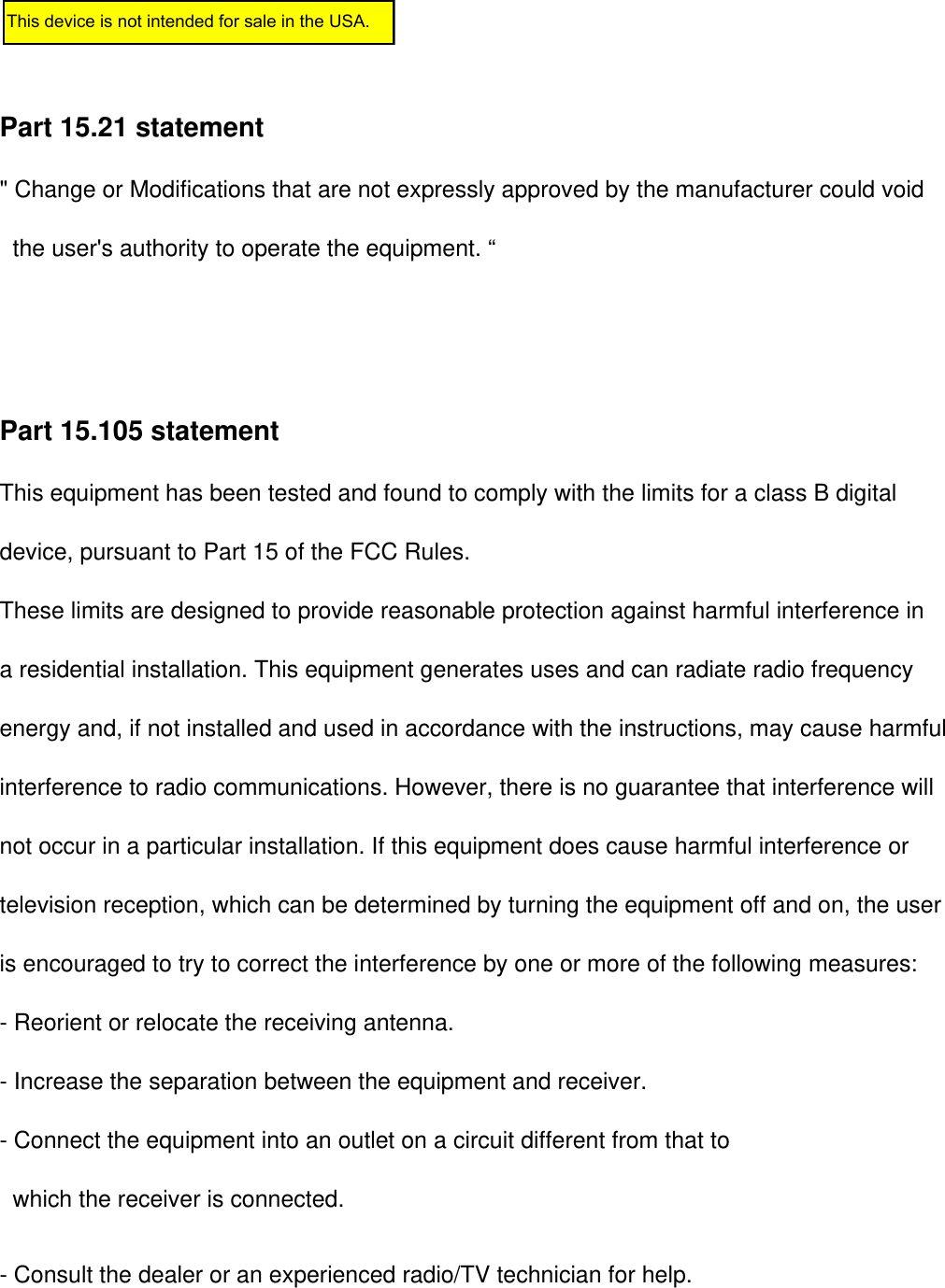 Part 15.21 statement&quot; Change or Modifications that are not expressly approved by the manufacturer could void        the user&apos;s authority to operate the equipment. “Part 15.105 statement This equipment has been tested and found to comply with the limits for a class B digitaldevice, pursuant to Part 15 of the FCC Rules. These limits are designed to provide reasonable protection against harmful interference in a residential installation. This equipment generates uses and can radiate radio frequency energy and, if not installed and used in accordance with the instructions, may cause harmfulinterference to radio communications. However, there is no guarantee that interference willnot occur in a particular installation. If this equipment does cause harmful interference or television reception, which can be determined by turning the equipment off and on, the user is encouraged to try to correct the interference by one or more of the following measures:- Reorient or relocate the receiving antenna.- Increase the separation between the equipment and receiver.- Connect the equipment into an outlet on a circuit different from that towhich the receiver is connected.- Consult the dealer or an experienced radio/TV technician for help.This device is not intended for sale in the USA.