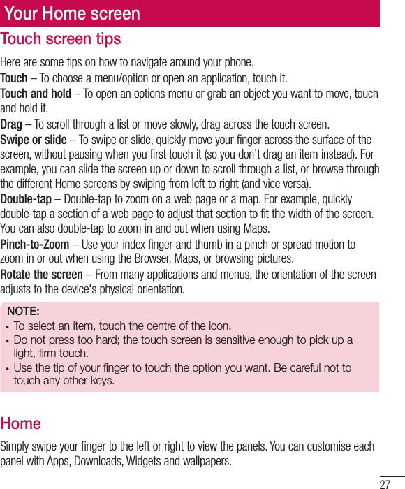 27Your Home screenTouch screen tipsHere are some tips on how to navigate around your phone.Touch – To choose a menu/option or open an application, touch it.Touch and hold – To open an options menu or grab an object you want to move, touch and hold it.Drag – To scroll through a list or move slowly, drag across the touch screen.Swipe or slide – To swipe or slide, quickly move your finger across the surface of the screen, without pausing when you first touch it (so you don’t drag an item instead). For example, you can slide the screen up or down to scroll through a list, or browse through the different Home screens by swiping from left to right (and vice versa).Double-tap – Double-tap to zoom on a web page or a map. For example, quickly double-tap a section of a web page to adjust that section to fit the width of the screen. You can also double-tap to zoom in and out when using Maps.Pinch-to-Zoom – Use your index finger and thumb in a pinch or spread motion to zoom in or out when using the Browser, Maps, or browsing pictures.Rotate the screen – From many applications and menus, the orientation of the screen adjusts to the device&apos;s physical orientation.NOTE:• To select an item, touch the centre of the icon.• Do not press too hard; the touch screen is sensitive enough to pick up a light, firm touch.•  Use the tip of your finger to touch the option you want. Be careful not to touch any other keys.HomeSimply swipe your finger to the left or right to view the panels. You can customise each panel with Apps, Downloads, Widgets and wallpapers.