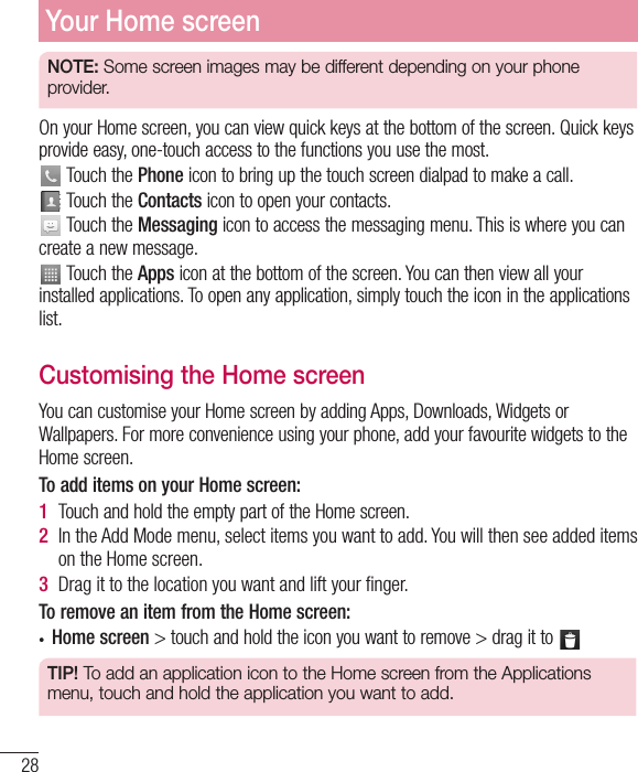 28Your Home screenNOTE: Some screen images may be different depending on your phone provider.On your Home screen, you can view quick keys at the bottom of the screen. Quick keys provide easy, one-touch access to the functions you use the most. Touch the Phone icon to bring up the touch screen dialpad to make a call. Touch the Contacts icon to open your contacts. Touch the Messaging icon to access the messaging menu. This is where you can create a new message. Touch the Apps icon at the bottom of the screen. You can then view all your installed applications. To open any application, simply touch the icon in the applications list.Customising the Home screenYou can customise your Home screen by adding Apps, Downloads, Widgets or Wallpapers. For more convenience using your phone, add your favourite widgets to the Home screen.To add items on your Home screen:1  Touch and hold the empty part of the Home screen.2  In the Add Mode menu, select items you want to add. You will then see added items on the Home screen.3  Drag it to the location you want and lift your ﬁnger.To remove an item from the Home screen:• Home screen &gt; touch and hold the icon you want to remove &gt; drag it to TIP! To add an application icon to the Home screen from the Applications menu, touch and hold the application you want to add.
