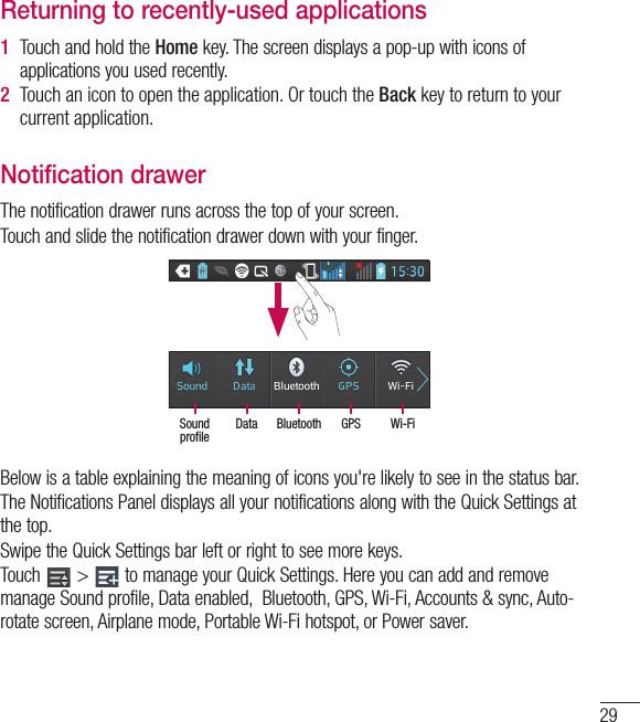 29Returning to recently-used applications1  Touch and hold the Home key. The screen displays a pop-up with icons of applications you used recently.2  Touch an icon to open the application. Or touch the Back key to return to your current application.Notification drawerThe notification drawer runs across the top of your screen.Touch and slide the notification drawer down with your finger. Wi-FiGPSBluetoothDataSound profileBelow is a table explaining the meaning of icons you&apos;re likely to see in the status bar.The Notifications Panel displays all your notifications along with the Quick Settings at the top.Swipe the Quick Settings bar left or right to see more keys.Touch   &gt;   to manage your Quick Settings. Here you can add and remove manage Sound profile, Data enabled,  Bluetooth, GPS, Wi-Fi, Accounts &amp; sync, Auto-rotate screen, Airplane mode, Portable Wi-Fi hotspot, or Power saver.