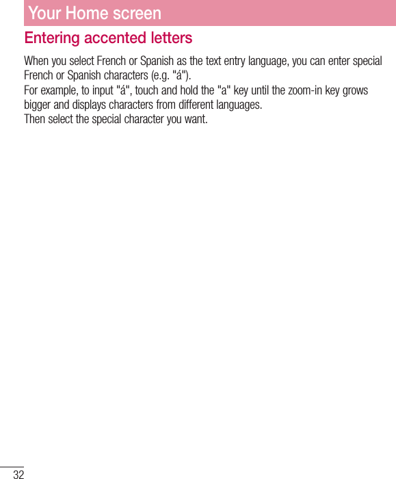 32Your Home screenEntering accented lettersWhen you select French or Spanish as the text entry language, you can enter special French or Spanish characters (e.g. &quot;á&quot;).For example, to input &quot;á&quot;, touch and hold the &quot;a&quot; key until the zoom-in key grows bigger and displays characters from different languages.  Then select the special character you want.