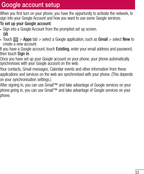 33Google account setupWhen you first turn on your phone, you have the opportunity to activate the network, to sign into your Google Account and how you want to use some Google services. To set up your Google account: • Sign into a Google Account from the prompted set up screen. OR • Touch   &gt; Apps tab &gt; select a Google application, such as Gmail &gt; select New to create a new account. If you have a Google account, touch Existing, enter your email address and password, then touch Sign in.Once you have set up your Google account on your phone, your phone automatically synchronises with your Google account on the web.Your contacts, Gmail messages, Calendar events and other information from these applications and services on the web are synchronised with your phone. (This depends on your synchronisation settings.)After signing in, you can use Gmail™ and take advantage of Google services on your phone.gning in, you can use Gmail™ and take advantage of Google services on your phone.