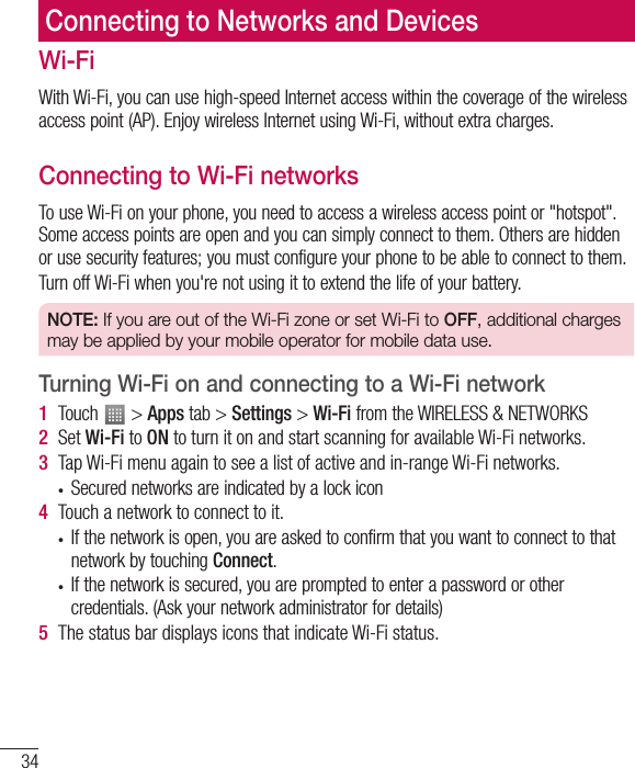 34Connecting to Networks and DevicesWi-FiWith Wi-Fi, you can use high-speed Internet access within the coverage of the wireless access point (AP). Enjoy wireless Internet using Wi-Fi, without extra charges. Connecting to Wi-Fi networksTo use Wi-Fi on your phone, you need to access a wireless access point or &quot;hotspot&quot;. Some access points are open and you can simply connect to them. Others are hidden or use security features; you must configure your phone to be able to connect to them.Turn off Wi-Fi when you&apos;re not using it to extend the life of your battery.NOTE: If you are out of the Wi-Fi zone or set Wi-Fi to OFF, additional charges may be applied by your mobile operator for mobile data use.Turning Wi-Fi on and connecting to a Wi-Fi network1  Touch   &gt; Apps tab &gt; Settings &gt; Wi-Fi from the WIRELESS &amp; NETWORKS2  Set Wi-Fi to ON to turn it on and start scanning for available Wi-Fi networks.3  Tap Wi-Fi menu again to see a list of active and in-range Wi-Fi networks.• Secured networks are indicated by a lock icon4  Touch a network to connect to it.• If the network is open, you are asked to confirm that you want to connect to that network by touching Connect.• If the network is secured, you are prompted to enter a password or other credentials. (Ask your network administrator for details)5  The status bar displays icons that indicate Wi-Fi status.