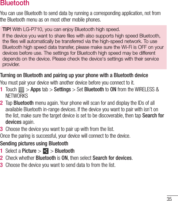 35BluetoothYou can use Bluetooth to send data by running a corresponding application, not from the Bluetooth menu as on most other mobile phones.TIP! With LG-P710, you can enjoy Bluetooth high speed.If the device you want to share files with also supports high speed Bluetooth, the files will automatically be transferred via the high-speed network. To use Bluetooth high speed data transfer, please make sure the Wi-Fi is OFF on your devices before use. The settings for Bluetooth high speed may be different depends on the device. Please check the device&apos;s settings with their service provider.Turning on Bluetooth and pairing up your phone with a Bluetooth deviceYou must pair your device with another device before you connect to it.1  Touch   &gt; Apps tab &gt; Settings &gt; Set Bluetooth to ON from the WIRELESS &amp; NETWORKS2  Tap Bluetooth menu again. Your phone will scan for and display the IDs of all available Bluetooth in-range devices. If the device you want to pair with isn’t on the list, make sure the target device is set to be discoverable, then tap Search for devices again.3  Choose the device you want to pair up with from the list.Once the paring is successful, your device will connect to the device. Sending pictures using Bluetooth1  Select a Picture &gt;   &gt; Bluetooth2  Check whether Bluetooth is ON, then select Search for devices.3  Choose the device you want to send data to from the list.