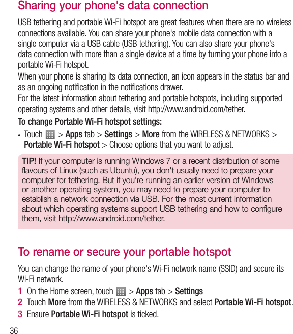 36Sharing your phone&apos;s data connectionUSB tethering and portable Wi-Fi hotspot are great features when there are no wireless connections available. You can share your phone&apos;s mobile data connection with a single computer via a USB cable (USB tethering). You can also share your phone&apos;s data connection with more than a single device at a time by turning your phone into a portable Wi-Fi hotspot.When your phone is sharing its data connection, an icon appears in the status bar and as an ongoing notification in the notifications drawer.For the latest information about tethering and portable hotspots, including supported operating systems and other details, visit http://www.android.com/tether.To change Portable Wi-Fi hotspot settings:• Touch   &gt; Apps tab &gt; Settings &gt; More from the WIRELESS &amp; NETWORKS &gt; Portable Wi-Fi hotspot &gt; Choose options that you want to adjust.TIP! If your computer is running Windows 7 or a recent distribution of some flavours of Linux (such as Ubuntu), you don&apos;t usually need to prepare your computer for tethering. But if you&apos;re running an earlier version of Windows or another operating system, you may need to prepare your computer to establish a network connection via USB. For the most current information about which operating systems support USB tethering and how to configure them, visit http://www.android.com/tether.To rename or secure your portable hotspotYou can change the name of your phone&apos;s Wi-Fi network name (SSID) and secure its Wi-Fi network.1  On the Home screen, touch   &gt; Apps tab &gt; Settings2  Touch More from the WIRELESS &amp; NETWORKS and select Portable Wi-Fi hotspot.3  Ensure Portable Wi-Fi hotspot is ticked.Connecting to Networks and Devices