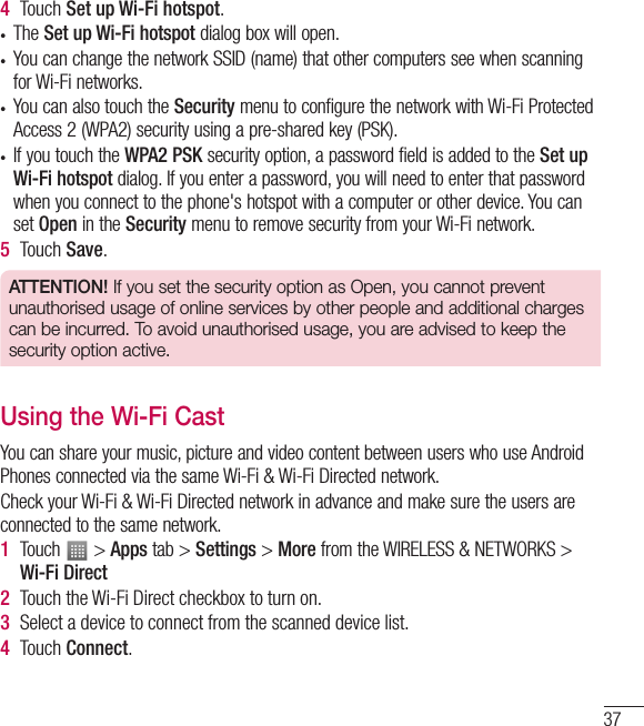 374  Touch Set up Wi-Fi hotspot.• The Set up Wi-Fi hotspot dialog box will open.• You can change the network SSID (name) that other computers see when scanning for Wi-Fi networks.• You can also touch the Security menu to configure the network with Wi-Fi Protected Access 2 (WPA2) security using a pre-shared key (PSK).• If you touch the WPA2 PSK security option, a password field is added to the Set up Wi-Fi hotspot dialog. If you enter a password, you will need to enter that password when you connect to the phone&apos;s hotspot with a computer or other device. You can set Open in the Security menu to remove security from your Wi-Fi network.5  Touch Save.ATTENTION! If you set the security option as Open, you cannot prevent unauthorised usage of online services by other people and additional charges can be incurred. To avoid unauthorised usage, you are advised to keep the security option active.Using the Wi-Fi CastYou can share your music, picture and video content between users who use Android Phones connected via the same Wi-Fi &amp; Wi-Fi Directed network.Check your Wi-Fi &amp; Wi-Fi Directed network in advance and make sure the users are connected to the same network.1  Touch   &gt; Apps tab &gt; Settings &gt; More from the WIRELESS &amp; NETWORKS &gt; Wi-Fi Direct 2  Touch the Wi-Fi Direct checkbox to turn on.3  Select a device to connect from the scanned device list.4  Touch Connect.