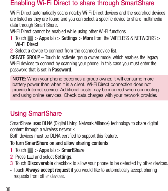 38Enabling Wi-Fi Direct to share through SmartShareWi-Fi Direct automatically scans nearby Wi-Fi Direct devices and the searched devices are listed as they are found and you can select a specific device to share multimedia data through Smart Share.Wi-Fi Direct cannot be enabled while using other Wi-Fi functions.1  Touch   &gt; Apps tab &gt; Settings &gt; More from the WIRELESS &amp; NETWORKS &gt; Wi-Fi Direct2  Select a device to connect from the scanned device list.CREATE GROUP– Touch to activate group owner mode, which enables the legacy Wi-Fi devices to connect by scanning your phone. In this case you must enter the password that is set in Password.NOTE: When your phone becomes a group owner, it will consume more battery power than when it is a client. Wi-Fi Direct connection does not provide Internet service. Additional costs may be incurred when connecting and using online services. Check data charges with your network provider.Using SmartShareSmartShare uses DLNA (Digital Living Network Alliance) technology to share digital content through a wireless networ k. Both devices must be DLNA certified to support this feature.To turn SmartShare on and allow sharing contents1  Touch   &gt; Apps tab &gt; SmartShare2  Press   and select Settings.3  Touch Discoverable checkbox to allow your phone to be detected by other devices.• Touch Always accept request if you would like to automatically accept sharing requests from other devices.Connecting to Networks and Devices