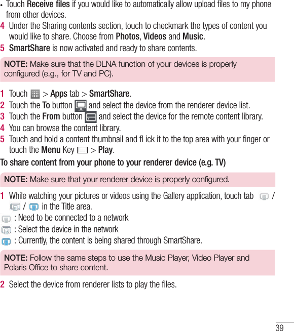 39• Touch Receive files if you would like to automatically allow upload files to my phone from other devices.4  Under the Sharing contents section, touch to checkmark the types of content you would like to share. Choose from Photos, Videos and Music.5  SmartShare is now activated and ready to share contents.NOTE: Make sure that the DLNA function of your devices is properly configured (e.g., for TV and PC).1  Touch   &gt; Apps tab &gt; SmartShare.2  Touch the To button   and select the device from the renderer device list.3  Touch the From button   and select the device for the remote content library.4  You can browse the content library.5  Touch and hold a content thumbnail and ﬂ ick it to the top area with your ﬁnger or touch the Menu Key   &gt; Play.To share content from your phone to your renderer device (e.g. TV) NOTE: Make sure that your renderer device is properly configured.1  While watching your pictures or videos using the Gallery application, touch tab    /  /   in the Title area. : Need to be connected to a network : Select the device in the network :  Currently, the content is being shared through SmartShare.NOTE: Follow the same steps to use the Music Player, Video Player and Polaris Office to share content.2  Select the device from renderer lists to play the ﬁles. 