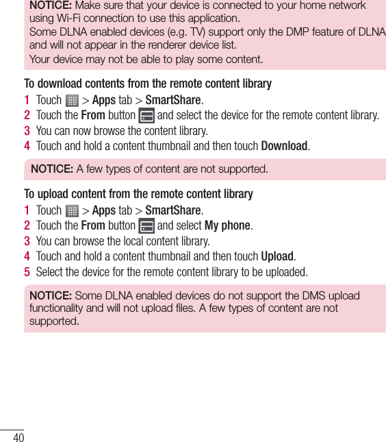 40NOTICE: Make sure that your device is connected to your home network using Wi-Fi connection to use this application.Some DLNA enabled devices (e.g. TV) support only the DMP feature of DLNA and will not appear in the renderer device list.Your device may not be able to play some content.To download contents from the remote content library1  Touch   &gt; Apps tab &gt; SmartShare.2  Touch the From button   and select the device for the remote content library.3  You can now browse the content library.4  Touch and hold a content thumbnail and then touch Download.NOTICE: A few types of content are not supported.To upload content from the remote content library1  Touch   &gt; Apps tab &gt; SmartShare.2  Touch the From button   and select My phone.3  You can browse the local content library.4  Touch and hold a content thumbnail and then touch Upload.5  Select the device for the remote content library to be uploaded.NOTICE: Some DLNA enabled devices do not support the DMS upload functionality and will not upload files. A few types of content are not supported.Connecting to Networks and Devices