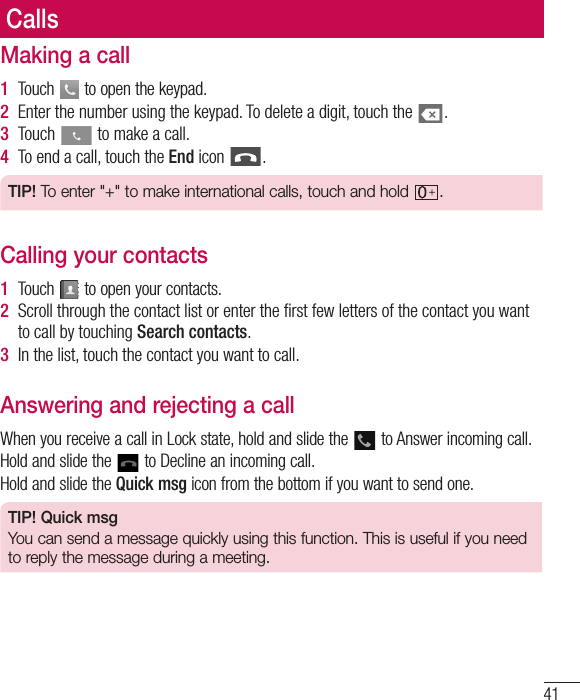 41CallsMaking a call1  Touch   to open the keypad.2  Enter the number using the keypad. To delete a digit, touch the  .3  Touch   to make a call.4  To end a call, touch the End icon  .TIP! To enter &quot;+&quot; to make international calls, touch and hold  .Calling your contacts1  Touch   to open your contacts.2  Scroll through the contact list or enter the ﬁrst few letters of the contact you want to call by touching Search contacts.3  In the list, touch the contact you want to call.Answering and rejecting a callWhen you receive a call in Lock state, hold and slide the   to Answer incoming call.Hold and slide the   to Decline an incoming call.Hold and slide the Quick msg icon from the bottom if you want to send one. TIP! Quick msgYou can send a message quickly using this function. This is useful if you need to reply the message during a meeting.