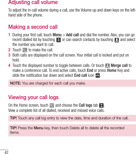 42Adjusting call volumeTo adjust the in-call volume during a call, use the Volume up and down keys on the left-hand side of the phone.Making a second call1  During your first call, touch Menu &gt; Addcall and dial the number. Also, you can go recent dialled list by touching   or can search contacts by touching   and select the number you want to call.2  Touch   to make the call.3  Both calls are displayed on the call screen. Your initial call is locked and put on hold.4  Touch the displayed number to toggle between calls. Or touch   Merge call to make a conference call. To end active calls, touch End or press Home Key and slide the notiﬁcation bar down and select End call icon  .NOTE: You are charged for each call you make.Viewing your call logsOn the Home screen, touch   and choose the Call logs tab  .View a complete list of all dialled, received and missed voice calls.TIP! Touch any call log entry to view the date, time and duration of the call.TIP! Press the Menu key, then touch Delete all to delete all the recorded items.Calls