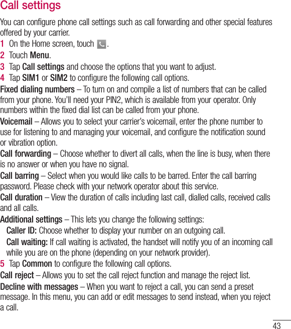 43Call settingsYou can configure phone call settings such as call forwarding and other special features offered by your carrier. 1  On the Home screen, touch  .2  Touch Menu.3  Tap Call settings and choose the options that you want to adjust.4  Tap SIM1 or SIM2 to conﬁgure the following call options.Fixed dialing numbers – To turn on and compile a list of numbers that can be called from your phone. You’ll need your PIN2, which is available from your operator. Only numbers within the fixed dial list can be called from your phone.Voicemail – Allows you to select your carrier’s voicemail, enter the phone number to use for listening to and managing your voicemail, and configure the notification sound or vibration option.Call forwarding – Choose whether to divert all calls, when the line is busy, when there is no answer or when you have no signal.Call barring – Select when you would like calls to be barred. Enter the call barring password. Please check with your network operator about this service.Call duration – View the duration of calls including last call, dialled calls, received calls and all calls.Additional settings – This lets you change the following settings:    Caller  ID: Choose whether to display your number on an outgoing call.  Call waiting: If call waiting is activated, the handset will notify you of an incoming call while you are on the phone (depending on your network provider).5  Tap Common to configure the following call options.Call reject – Allows you to set the call reject function and manage the reject list.Decline with messages – When you want to reject a call, you can send a preset message. In this menu, you can add or edit messages to send instead, when you reject a call.