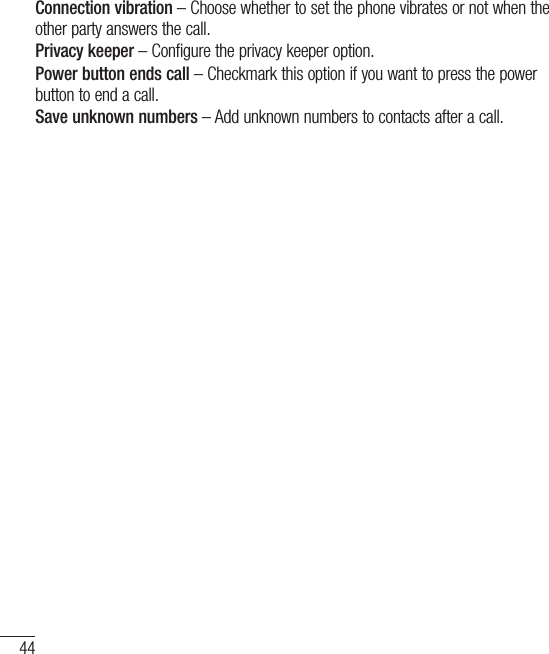 44CallsConnection vibration – Choose whether to set the phone vibrates or not when the other party answers the call.Privacy keeper – Configure the privacy keeper option.Power button ends call – Checkmark this option if you want to press the power button to end a call.Save unknown numbers – Add unknown numbers to contacts after a call.