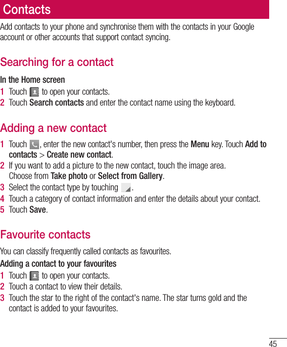 45ContactsAdd contacts to your phone and synchronise them with the contacts in your Google account or other accounts that support contact syncing.Searching for a contactIn the Home screen1  Touch   to open your contacts. 2  Touch Search contacts and enter the contact name using the keyboard.Adding a new contact1  Touch  , enter the new contact&apos;s number, then press the Menu key. Touch Add to contacts &gt; Create new contact. 2  If you want to add a picture to the new contact, touch the image area.  Choose from Take photo or Select from Gallery.3  Select the contact type by touching  .4  Touch a category of contact information and enter the details about your contact.5  Touch Save.Favourite contactsYou can classify frequently called contacts as favourites.Adding a contact to your favourites1  Touch   to open your contacts.2  Touch a contact to view their details.3  Touch the star to the right of the contact&apos;s name. The star turns gold and the contact is added to your favourites.