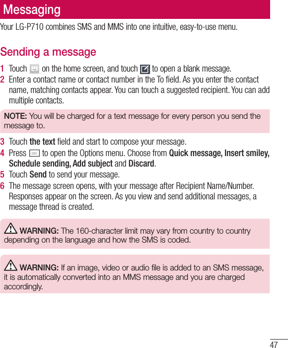 47MessagingYour LG-P710 combines SMS and MMS into one intuitive, easy-to-use menu.Sending a message1  Touch   on the home screen, and touch   to open a blank message.2  Enter a contact name or contact number in the To ﬁeld. As you enter the contact name, matching contacts appear. You can touch a suggested recipient. You can add multiple contacts.NOTE: You will be charged for a text message for every person you send the message to.3  Touch the text ﬁeld and start to compose your message.4  Press   to open the Options menu. Choose from Quick message, Insert smiley, Schedule sending, Add subject and Discard. 5  Touch Send to send your message.6  The message screen opens, with your message after Recipient Name/Number. Responses appear on the screen. As you view and send additional messages, a message thread is created. WARNING: The 160-character limit may vary from country to country depending on the language and how the SMS is coded. WARNING: If an image, video or audio file is added to an SMS message, it is automatically converted into an MMS message and you are charged accordingly.