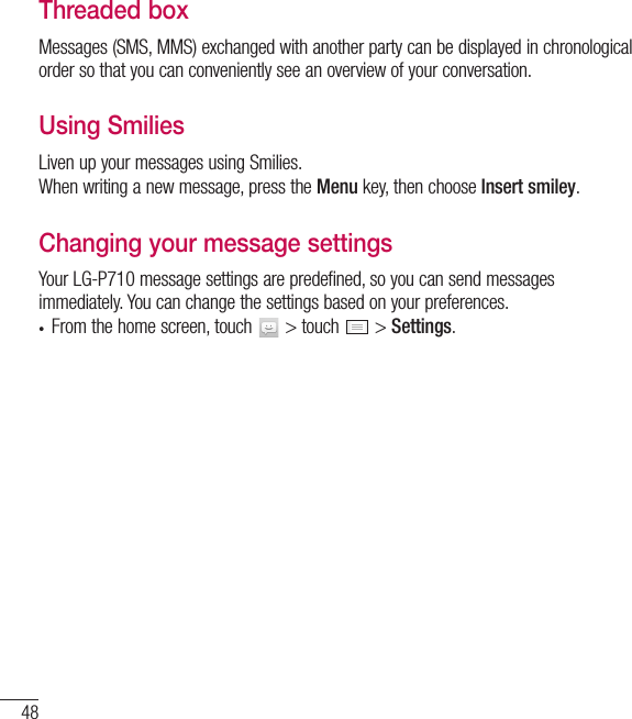 48Threaded box Messages (SMS, MMS) exchanged with another party can be displayed in chronological order so that you can conveniently see an overview of your conversation.Using Smilies Liven up your messages using Smilies.When writing a new message, press the Menu key, then choose Insert smiley.Changing your message settingsYour LG-P710 message settings are predefined, so you can send messages immediately. You can change the settings based on your preferences.• From the home screen, touch   &gt; touch   &gt; Settings.Messaging