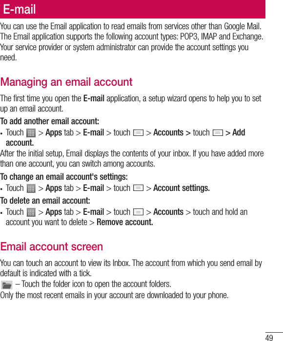 49E-mailYou can use the Email application to read emails from services other than Google Mail. The Email application supports the following account types: POP3, IMAP and Exchange.Your service provider or system administrator can provide the account settings you need.Managing an email accountThe first time you open the E-mail application, a setup wizard opens to help you to set up an email account.To add another email account:• Touch   &gt; Apps tab &gt; E-mail &gt; touch   &gt; Accounts &gt; touch   &gt; Add account.After the initial setup, Email displays the contents of your inbox. If you have added more than one account, you can switch among accounts. To change an email account&apos;s settings:• Touch   &gt; Apps tab &gt; E-mail &gt; touch   &gt; Account settings.To delete an email account:• Touch   &gt; Apps tab &gt; E-mail &gt; touch   &gt; Accounts &gt; touch and hold an account you want to delete &gt; Remove account.Email account screenYou can touch an account to view its Inbox. The account from which you send email by default is indicated with a tick. – Touch the folder icon to open the account folders.Only the most recent emails in your account are downloaded to your phone.