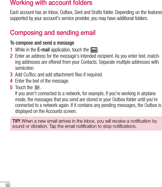 50Working with account foldersEach account has an Inbox, Outbox, Sent and Drafts folder. Depending on the features supported by your account&apos;s service provider, you may have additional folders.Composing and sending emailTo compose and send a message1  While in the E-mail application, touch the  .2  Enter an address for the message&apos;s intended recipient. As you enter text, match-ing addresses are offered from your Contacts. Separate multiple addresses with semicolon.3  Add Cc/Bcc and add attachment ﬁles if required.4  Enter the text of the message. 5  Touch the  . If you aren&apos;t connected to a network, for example, if you&apos;re working in airplane mode, the messages that you send are stored in your Outbox folder until you&apos;re connected to a network again. If it contains any pending messages, the Outbox is displayed on the Accounts screen.TIP! When a new email arrives in the inbox, you will receive a notification by sound or vibration. Tap the email notification to stop notifications.E-mail