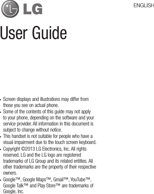 User Guide• Screen displays and illustrations may differ from those you see on actual phone.• Some of the contents of this guide may not apply to your phone, depending on the software and your service provider. All information in this document is subject to change without notice.• This handset is not suitable for people who have a visual impairment due to the touch screen keyboard.• Copyright ©2013 LG Electronics, Inc. All rights reserved. LG and the LG logo are registered trademarks of LG Group and its related entities. All other trademarks are the property of their respective owners.• Google™, Google Maps™, Gmail™, YouTube™, Google Talk™ and Play Store™ are trademarks of Google, Inc.ENGLISH