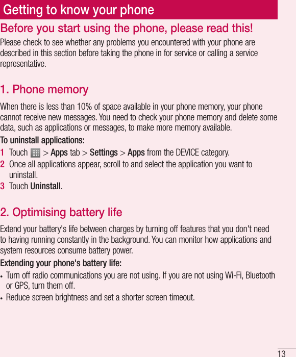 13Getting to know your phonePlease check to see whether any problems you encountered with your phone are described in this section before taking the phone in for service or calling a service representative.1. Phone memory When there is less than 10% of space available in your phone memory, your phone cannot receive new messages. You need to check your phone memory and delete some data, such as applications or messages, to make more memory available.To uninstall applications:1  Touch   &gt; Apps tab &gt; Settings &gt; Apps from the DEVICE category.2  Once all applications appear, scroll to and select the application you want to uninstall.3  Touch Uninstall.2. Optimising battery lifeExtend your battery&apos;s life between charges by turning off features that you don&apos;t need to having running constantly in the background. You can monitor how applications and system resources consume battery power. Extending your phone&apos;s battery life:• Turn off radio communications you are not using. If you are not using Wi-Fi, Bluetooth or GPS, turn them off.• Reduce screen brightness and set a shorter screen timeout.Before you start using the phone, please read this!