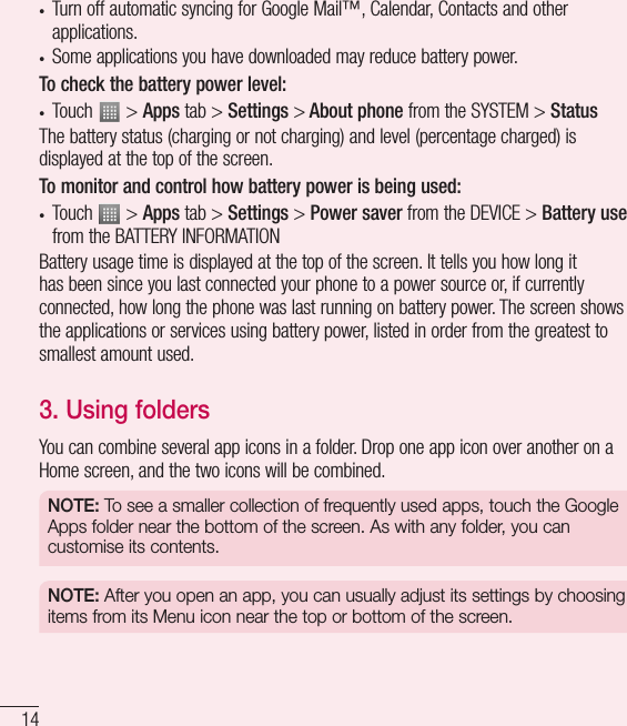 14• Turn off automatic syncing for Google Mail™, Calendar, Contacts and other applications.• Some applications you have downloaded may reduce battery power.To check the battery power level:• Touch   &gt; Apps tab &gt; Settings &gt; About phone from the SYSTEM &gt; StatusThe battery status (charging or not charging) and level (percentage charged) is displayed at the top of the screen.To monitor and control how battery power is being used:• Touch   &gt; Apps tab &gt; Settings &gt; Power saver from the DEVICE &gt; Battery use from the BATTERY INFORMATIONBattery usage time is displayed at the top of the screen. It tells you how long it has been since you last connected your phone to a power source or, if currently connected, how long the phone was last running on battery power. The screen shows the applications or services using battery power, listed in order from the greatest to smallest amount used.3.  Using foldersYou can combine several app icons in a folder. Drop one app icon over another on a Home screen, and the two icons will be combined.NOTE: To see a smaller collection of frequently used apps, touch the Google Apps folder near the bottom of the screen. As with any folder, you can customise its contents.NOTE: After you open an app, you can usually adjust its settings by choosing items from its Menu icon near the top or bottom of the screen.Getting to know your phone