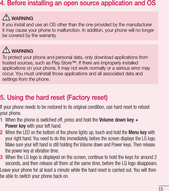 154. Before installing an open source application and OS WARNINGIf you install and use an OS other than the one provided by the manufacturer it may cause your phone to malfunction. In addition, your phone will no longer be covered by the warranty. WARNINGTo protect your phone and personal data, only download applications from trusted sources, such as Play Store™. If there are improperly installed applications on your phone, it may not work normally or a serious error may occur. You must uninstall those applications and all associated data and settings from the phone.5.  Using the hard reset (Factory reset)If your phone needs to be restored to its original condition, use hard reset to reboot your phone.1  When the phone is switched off, press and hold the Volume down key + Powerkey with your left hand. 2   When the LED on the bottom of the phone lights up, touch and hold the Menu key with your right hand. You need to do this immediately, before the screen displays the LG logo. Make sure your left hand is still holding the Volume down and Power keys. Then release the power key at vibration time.3   When the LG logo is displayed on the screen, continue to hold the keys for around 2 seconds, and then release all them at the same time, before the LG logo disappears.Leave your phone for at least a minute while the hard reset is carried out. You will then be able to switch your phone back on.