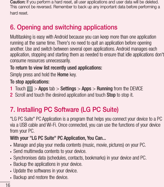 16Caution: If you perform a hard reset, all user applications and user data will be deleted. This cannot be reversed. Remember to back up any important data before performing a hard reset.6.  Opening and switching applicationsMultitasking is easy with Android because you can keep more than one application running at the same time. There&apos;s no need to quit an application before opening another. Use and switch between several open applications. Android manages each application, stopping and starting them as needed to ensure that idle applications don&apos;t consume resources unnecessarily.To return to view list recently used applications: Simply press and hold the Home key.To stop applications: 1  Touch   &gt; Apps tab &gt; Settings &gt; Apps &gt; Running from the DEVICE2  Scroll and touch the desired application and touch Stop to stop it.7.  Installing PC Software (LG PC Suite)&quot;LG PC Suite&quot; PC Application is a program that helps you connect your device to a PC via a USB cable and Wi-Fi. Once connected, you can use the functions of your device from your PC.With your &quot;LG PC Suite&quot; PC Application, You Can...• Manage and play your media contents (music, movie, pictures) on your PC.• Send multimedia contents to your device.• Synchronises data (schedules, contacts, bookmarks) in your device and PC.• Backup the applications in your device.• Update the softwares in your device.• Backup and restore the device.Getting to know your phone