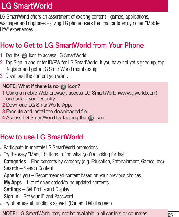 65LG SmartWorld offers an assortment of exciting content - games, applications, wallpaper and ringtones - giving LG phone users the chance to enjoy richer &quot;Mobile Life&quot; experiences.How to Get to LG SmartWorld from Your Phone1  Tap the   icon to access LG SmartWorld.2  Tap Sign in and enter ID/PW for LG SmartWorld. If you have not yet signed up, tap Register and get a LG SmartWorld membership.3  Download the content you want.NOTE: What if there is no   icon? 1  Using a mobile Web browser, access LG SmartWorld (www.lgworld.com) and select your country. 2  Download LG SmartWorld App. 3  Execute and install the downloaded file.4  Access LG SmartWorld by tapping the   icon.How to use LG SmartWorld• Participate in monthly LG SmartWorld promotions.• Try the easy &quot;Menu&quot; buttons to find what you’re looking for fast.   Categories  – Find contents by category (e.g. Education, Entertainment, Games, etc).   Search  – Search Content.   Apps for you – Recommended content based on your previous choices.   My  Apps  – List of downloaded/to-be updated contents.   Settings  – Set Profile and Display.  Sign  in – Set your ID and Password.• Try other useful functions as well. (Content Detail screen)NOTE: LG SmartWorld may not be available in all carriers or countries.LG SmartWorld