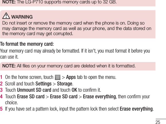 25NOTE: The LG-P710 supports memory cards up to 32 GB.WARNINGDo not insert or remove the memory card when the phone is on. Doing so may damage the memory card as well as your phone, and the data stored on the memory card may get corrupted.To format the memory card: Your memory card may already be formatted. If it isn&apos;t, you must format it before you can use it.NOTE: All files on your memory card are deleted when it is formatted.1On the home screen, touch   &gt; Apps tab to open the menu.2Scroll and touch Settings &gt; Storage.3Touch Unmount SD card and touch OK to conﬁrm it.4Touch Erase SD card &gt; Erase SD card &gt; Erase everything, then conﬁrm your choice.5If you have set a pattern lock, input the pattern lock then select Erase everything.