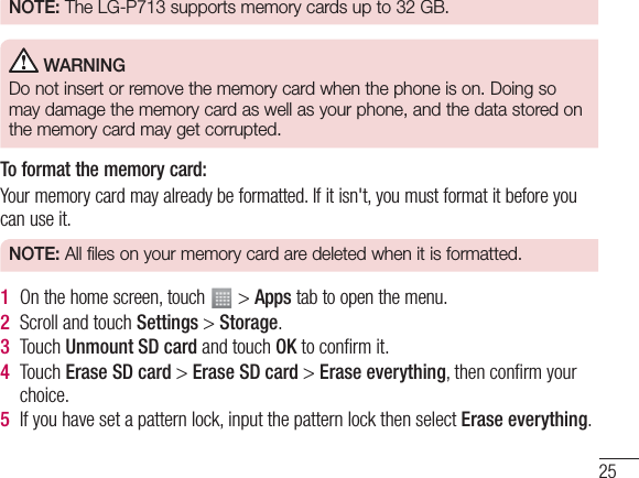 25NOTE:  The LG-P713 supports memory cards up to 32 GB. WARNINGDo not insert or remove the memory card when the phone is on. Doing so may damage the memory card as well as your phone, and the data stored on the memory card may get corrupted.To format the memory card: Your memory card may already be formatted. If it isn&apos;t, you must format it before you can use it.NOTE:  All files on your memory card are deleted when it is formatted.1  On the home screen, touch   &gt; Apps tab to open the menu.2  Scroll and touch Settings &gt; Storage.3  Touch Unmount SD card and touch OK to conﬁrm it.4  Touch Erase SD card &gt; Erase SD card &gt; Erase everything, then conﬁrm your choice.5  If you have set a pattern lock, input the pattern lock then select Erase everything.