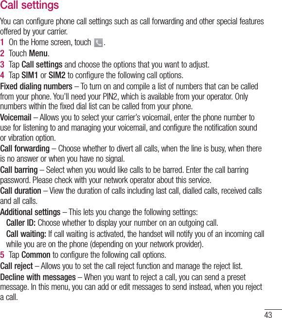 43Call settingsYou can configure phone call settings such as call forwarding and other special features offered by your carrier. 1  On the Home screen, touch  .2  Touch Menu.3  Tap Call settings and choose the options that you want to adjust.4  Tap SIM1 or SIM2 to conﬁgure the following call options.Fixed dialing numbers – To turn on and compile a list of numbers that can be called from your phone. You’ll need your PIN2, which is available from your operator. Only numbers within the fixed dial list can be called from your phone.Voicemail – Allows you to select your carrier’s voicemail, enter the phone number to use for listening to and managing your voicemail, and configure the notification sound or vibration option.Call forwarding – Choose whether to divert all calls, when the line is busy, when there is no answer or when you have no signal.Call barring – Select when you would like calls to be barred. Enter the call barring password. Please check with your network operator about this service.Call duration – View the duration of calls including last call, dialled calls, received calls and all calls.Additional settings – This lets you change the following settings:   Caller ID: Choose whether to display your number on an outgoing call.  Call waiting: If call waiting is activated, the handset will notify you of an incoming call while you are on the phone (depending on your network provider).5  Tap Common to configure the following call options.Call reject – Allows you to set the call reject function and manage the reject list.Decline with messages – When you want to reject a call, you can send a preset message. In this menu, you can add or edit messages to send instead, when you reject a call.