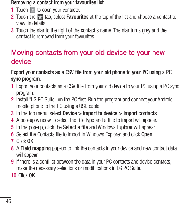 46ContactsRemoving a contact from your favourites list1  Touch   to open your contacts.2  Touch the   tab, select Favourites at the top of the list and choose a contact to view its details.3  Touch the star to the right of the contact&apos;s name. The star turns grey and the contact is removed from your favourites.Moving contacts from your old device to your new deviceExport your contacts as a CSV file from your old phone to your PC using a PC sync program.1  Export your contacts as a CSV ﬁ le from your old device to your PC using a PC sync program.2  Install &quot;LG PC Suite&quot; on the PC ﬁrst. Run the program and connect your Android mobile phone to the PC using a USB cable.3  In the top menu, select Device &gt; Import to device &gt; Import contacts.4  A pop-up window to select the ﬁ le type and a ﬁ le to import will appear.5  In the pop-up, click the Select a ﬁle and Windows Explorer will appear.6  Select the Contacts ﬁle to import in Windows Explorer and click Open.7  Click OK.8  A Field mapping pop-up to link the contacts in your device and new contact data will appear.9  If there is a conﬂ ict between the data in your PC contacts and device contacts, make the necessary selections or modiﬁ cations in LG PC Suite.10  Click OK.