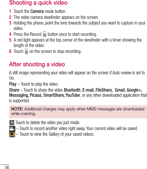 56Video cameraShooting a quick video1  Touch the Camera mode button. 2  The video camera viewﬁnder appears on the screen.3  Holding the phone, point the lens towards the subject you want to capture in your video.4  Press the Record   button once to start recording.5  A red light appears at the top corner of the viewﬁnder with a timer showing the length of the video.6  Touch   on the screen to stop recording.After shooting a videoA still image representing your video will appear on the screen if Auto review is set to On.Play – Touch to play the video. Share – Touch to share the video Bluetooth, E-mail, FileShare,  Gmail, Google+, Messaging, Picasa, SmartShare, YouTube, or any other downloaded application that is supported.NOTE: Additional charges may apply when MMS messages are downloaded while roaming. Touch to delete the video you just made. – Touch to record another video right away. Your current video will be saved. – Touch to view the Gallery of your saved videos.
