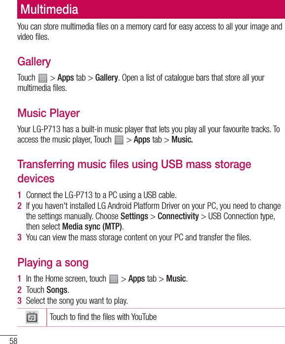 58You can store multimedia files on a memory card for easy access to all your image and video files.GalleryTouch   &gt; Apps tab &gt; Gallery. Open a list of catalogue bars that store all your multimedia files.Music PlayerYour LG-P713 has a built-in music player that lets you play all your favourite tracks. To access the music player, Touch   &gt; Apps tab &gt; Music.Transferring music files using USB mass storage devices1  Connect the LG-P713 to a PC using a USB cable.2  If you haven&apos;t installed LG Android Platform Driver on your PC, you need to change the settings manually. Choose Settings &gt; Connectivity &gt; USB Connection type, then select Media sync (MTP).3  You can view the mass storage content on your PC and transfer the ﬁles.Playing a song1  In the Home screen, touch   &gt; Apps tab &gt; Music. 2  Touch Songs.3  Select the song you want to play.Touch to find the files with YouTubeMultimedia