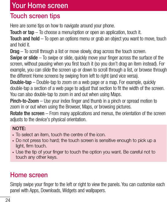 24Your Home screenTouch screen tipsHere are some tips on how to navigate around your phone.Touch or tap – To choose a menu/option or open an application, touch it.Touch and hold – To open an options menu or grab an object you want to move, touch and hold it.Drag – To scroll through a list or move slowly, drag across the touch screen.Swipe or slide – To swipe or slide, quickly move your finger across the surface of the screen, without pausing when you first touch it (so you don’t drag an item instead). For example, you can slide the screen up or down to scroll through a list, or browse through the different Home screens by swiping from left to right (and vice versa).Double-tap – Double-tap to zoom on a web page or a map. For example, quickly double-tap a section of a web page to adjust that section to fit the width of the screen. You can also double-tap to zoom in and out when using Maps.Pinch-to-Zoom – Use your index finger and thumb in a pinch or spread motion to zoom in or out when using the Browser, Maps, or browsing pictures.Rotate the screen – From many applications and menus, the orientation of the screen adjusts to the device&apos;s physical orientation.NOTE:t To select an item, touch the centre of the icon.t Do not press too hard; the touch screen is sensitive enough to pick up a light, firm touch.t  Use the tip of your finger to touch the option you want. Be careful not to touch any other keys.Home screenSimply swipe your finger to the left or right to view the panels. You can customise each panel with Apps, Downloads, Widgets and wallpapers.
