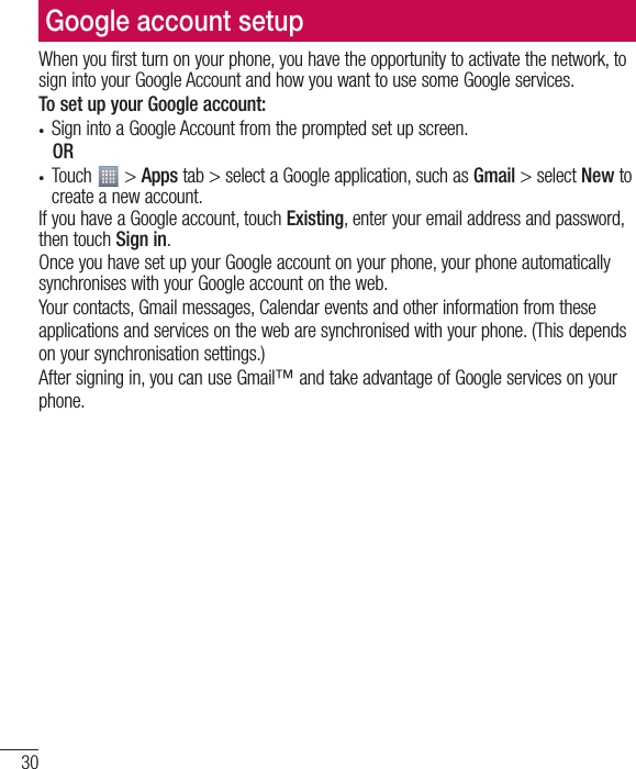 30Google account setupWhen you first turn on your phone, you have the opportunity to activate the network, to sign into your Google Account and how you want to use some Google services. To set up your Google account: t Sign into a Google Account from the prompted set up screen. OR t Touch   &gt; Apps tab &gt; select a Google application, such as Gmail &gt; select New to create a new account. If you have a Google account, touch Existing, enter your email address and password, then touch Sign in.Once you have set up your Google account on your phone, your phone automatically synchronises with your Google account on the web.Your contacts, Gmail messages, Calendar events and other information from these applications and services on the web are synchronised with your phone. (This depends on your synchronisation settings.)After signing in, you can use Gmail™ and take advantage of Google services on your phone.