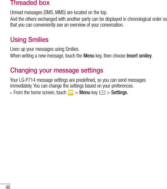 46Threaded box Unread messages (SMS, MMS) are located on the top.And the others exchanged with another party can be displayed in chronological order so that you can conveniently see an overview of your conversation.Using Smilies Liven up your messages using Smilies.When writing a new message, touch the Menu key, then choose Insert smiley.Changing your message settingsYour LG-P714 message settings are predefined, so you can send messages immediately. You can change the settings based on your preferences.t From the home screen, touch   &gt; Menu key   &gt; Settings.Messaging