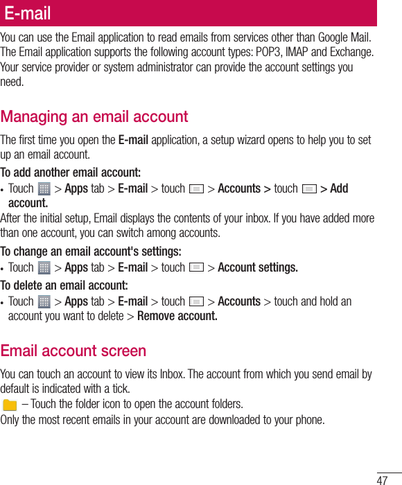 47E-mailYou can use the Email application to read emails from services other than Google Mail. The Email application supports the following account types: POP3, IMAP and Exchange.Your service provider or system administrator can provide the account settings you need.Managing an email accountThe first time you open the E-mail application, a setup wizard opens to help you to set up an email account.To add another email account:t Touch   &gt; Apps tab &gt; E-mail &gt; touch   &gt; Accounts &gt; touch   &gt; Add account.After the initial setup, Email displays the contents of your inbox. If you have added more than one account, you can switch among accounts. To change an email account&apos;s settings:t Touch   &gt; Apps tab &gt; E-mail &gt; touch   &gt; Account settings.To delete an email account:t Touch   &gt; Apps tab &gt; E-mail &gt; touch   &gt; Accounts &gt; touch and hold an account you want to delete &gt; Remove account.Email account screenYou can touch an account to view its Inbox. The account from which you send email by default is indicated with a tick. – Touch the folder icon to open the account folders.Only the most recent emails in your account are downloaded to your phone.