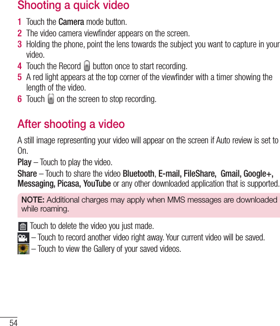 54Video cameraShooting a quick video1  Touch the Camera mode button. 2  The video camera viewﬁnder appears on the screen.3  Holding the phone, point the lens towards the subject you want to capture in your video.4  Touch the Record   button once to start recording.5  A red light appears at the top corner of the viewﬁnder with a timer showing the length of the video.6  Touch   on the screen to stop recording.After shooting a videoA still image representing your video will appear on the screen if Auto review is set to On.Play – Touch to play the video. Share – Touch to share the video Bluetooth, E-mail, FileShare,  Gmail, Google+, Messaging, Picasa, YouTube or any other downloaded application that is supported.NOTE: Additional charges may apply when MMS messages are downloaded while roaming. Touch to delete the video you just made. – Touch to record another video right away. Your current video will be saved. – Touch to view the Gallery of your saved videos.