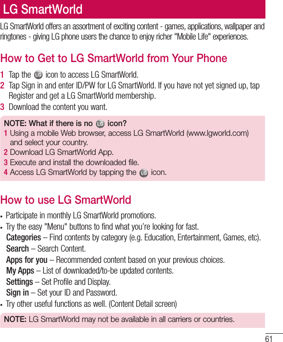 61LG SmartWorld offers an assortment of exciting content - games, applications, wallpaper and ringtones - giving LG phone users the chance to enjoy richer &quot;Mobile Life&quot; experiences.How to Get to LG SmartWorld from Your Phone1  Tap the   icon to access LG SmartWorld.2  Tap Sign in and enter ID/PW for LG SmartWorld. If you have not yet signed up, tap Register and get a LG SmartWorld membership.3  Download the content you want.NOTE: What if there is no   icon? 1  Using a mobile Web browser, access LG SmartWorld (www.lgworld.com) and select your country. 2  Download LG SmartWorld App. 3  Execute and install the downloaded file.4  Access LG SmartWorld by tapping the   icon.How to use LG SmartWorldt Participate in monthly LG SmartWorld promotions.t Try the easy &quot;Menu&quot; buttons to find what you’re looking for fast.  Categories – Find contents by category (e.g. Education, Entertainment, Games, etc).  Search – Search Content.   Apps for you – Recommended content based on your previous choices.  My Apps – List of downloaded/to-be updated contents.  Settings – Set Profile and Display.  Sign  in – Set your ID and Password.t Try other useful functions as well. (Content Detail screen)NOTE: LG SmartWorld may not be available in all carriers or countries.LG SmartWorld