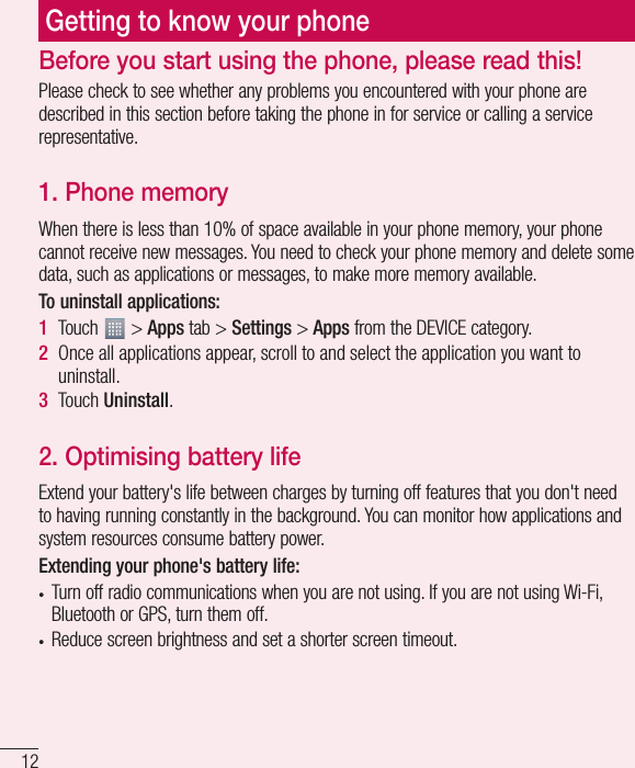 12Getting to know your phonePlease check to see whether any problems you encountered with your phone are described in this section before taking the phone in for service or calling a service representative.1. Phone memory When there is less than 10% of space available in your phone memory, your phone cannot receive new messages. You need to check your phone memory and delete some data, such as applications or messages, to make more memory available.To uninstall applications:1  Touch   &gt; Apps tab &gt; Settings &gt; Apps from the DEVICE category.2  Once all applications appear, scroll to and select the application you want to uninstall.3  Touch Uninstall.2. Optimising battery lifeExtend your battery&apos;s life between charges by turning off features that you don&apos;t need to having running constantly in the background. You can monitor how applications and system resources consume battery power. Extending your phone&apos;s battery life:t Turn off radio communications when you are not using. If you are not using Wi-Fi, Bluetooth or GPS, turn them off.t Reduce screen brightness and set a shorter screen timeout.Before you start using the phone, please read this!