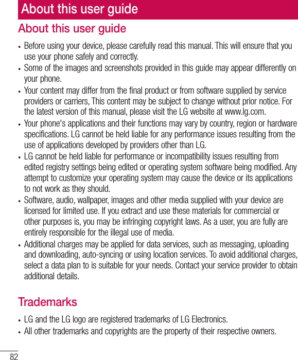 82About this user guidet Before using your device, please carefully read this manual. This will ensure that you use your phone safely and correctly.t Some of the images and screenshots provided in this guide may appear differently on your phone.t Your content may differ from the final product or from software supplied by service providers or carriers, This content may be subject to change without prior notice. For the latest version of this manual, please visit the LG website at www.lg.com.t Your phone&apos;s applications and their functions may vary by country, region or hardware specifications. LG cannot be held liable for any performance issues resulting from the use of applications developed by providers other than LG.t LG cannot be held liable for performance or incompatibility issues resulting from edited registry settings being edited or operating system software being modified. Any attempt to customize your operating system may cause the device or its applications to not work as they should.t Software, audio, wallpaper, images and other media supplied with your device are licensed for limited use. If you extract and use these materials for commercial or other purposes is, you may be infringing copyright laws. As a user, you are fully are entirely responsible for the illegal use of media.t Additional charges may be applied for data services, such as messaging, uploading and downloading, auto-syncing or using location services. To avoid additional charges, select a data plan to is suitable for your needs. Contact your service provider to obtain additional details.Trademarkst LG and the LG logo are registered trademarks of LG Electronics.t All other trademarks and copyrights are the property of their respective owners.About this user guide