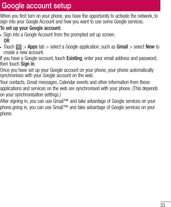 33Google account setupWhen you first turn on your phone, you have the opportunity to activate the network, to sign into your Google Account and how you want to use some Google services. To set up your Google account: t Sign into a Google Account from the prompted set up screen.ORt Touch   &gt; Apps tab &gt; select a Google application, such as Gmail &gt; select New to create a new account. If you have a Google account, touch Existing, enter your email address and password, then touch Sign in.Once you have set up your Google account on your phone, your phone automatically synchronises with your Google account on the web.Your contacts, Gmail messages, Calendar events and other information from these applications and services on the web are synchronised with your phone. (This depends on your synchronisation settings.)After signing in, you can use Gmail™ and take advantage of Google services on your phone.gning in, you can use Gmail™ and take advantage of Google services on your phone.
