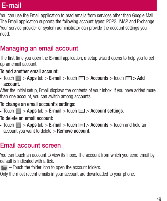 49E-mailYou can use the Email application to read emails from services other than Google Mail. The Email application supports the following account types: POP3, IMAP and Exchange.Your service provider or system administrator can provide the account settings you need.Managing an email accountThe first time you open the E-mail application, a setup wizard opens to help you to set up an email account.To add another email account:t Touch   &gt; Apps tab &gt; E-mail &gt; touch   &gt; Accounts &gt; touch  &gt; Add account.After the initial setup, Email displays the contents of your inbox. If you have added more than one account, you can switch among accounts. To change an email account&apos;s settings:t Touch   &gt; Apps tab &gt; E-mail &gt; touch   &gt; Account settings.To delete an email account:t Touch   &gt; Apps tab &gt; E-mail &gt; touch   &gt; Accounts &gt; touch and hold an account you want to delete &gt; Remove account.Email account screenYou can touch an account to view its Inbox. The account from which you send email by default is indicated with a tick. – Touch the folder icon to open the account folders.Only the most recent emails in your account are downloaded to your phone.