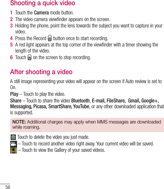 56Video cameraShooting a quick video1Touch the Camera mode button. 2The video camera viewﬁnder appears on the screen.3Holding the phone, point the lens towards the subject you want to capture in your video.4Press the Record   button once to start recording.5A red light appears at the top corner of the viewﬁnder with a timer showing the length of the video.6Touch   on the screen to stop recording.After shooting a videoA still image representing your video will appear on the screen if Auto review is set to On.Play – Touch to play the video. Share – Touch to share the video Bluetooth,E-mail, FileShare,  Gmail, Google+, Messaging, Picasa, SmartShare, YouTube, or any other downloaded application that is supported.NOTE: Additional charges may apply when MMS messages are downloaded while roaming. Touch to delete the video you just made. – Touch to record another video right away. Your current video will be saved. – Touch to view the Gallery of your saved videos.