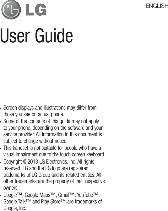 User Guidet Screen displays and illustrations may differ from those you see on actual phone.t Some of the contents of this guide may not apply to your phone, depending on the software and your service provider. All information in this document is subject to change without notice.t This handset is not suitable for people who have a visual impairment due to the touch screen keyboard.t Copyright ©2013 LG Electronics, Inc. All rights reserved. LG and the LG logo are registered trademarks of LG Group and its related entities. All other trademarks are the property of their respective owners.t Google™, Google Maps™, Gmail™, YouTube™, Google Talk™ and Play Store™ are trademarks of Google, Inc.ENGLISH