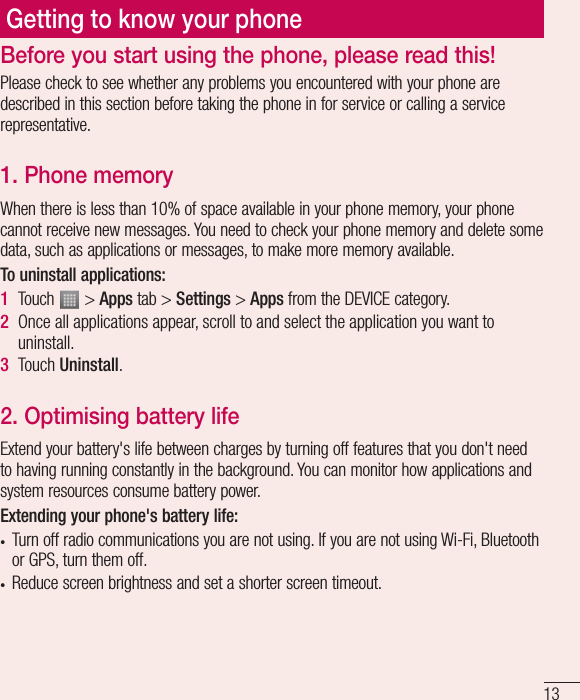 13Getting to know your phonePlease check to see whether any problems you encountered with your phone are described in this section before taking the phone in for service or calling a service representative.1. Phone memory When there is less than 10% of space available in your phone memory, your phone cannot receive new messages. You need to check your phone memory and delete some data, such as applications or messages, to make more memory available.To uninstall applications:1Touch   &gt; Apps tab &gt; Settings &gt; Apps from the DEVICE category.2Once all applications appear, scroll to and select the application you want to uninstall.3Touch Uninstall.2. Optimising battery lifeExtend your battery&apos;s life between charges by turning off features that you don&apos;t need to having running constantly in the background. You can monitor how applications and system resources consume battery power. Extending your phone&apos;s battery life:t Turn off radio communications you are not using. If you are not using Wi-Fi, Bluetooth or GPS, turn them off.t Reduce screen brightness and set a shorter screen timeout.Before you start using the phone, please read this!