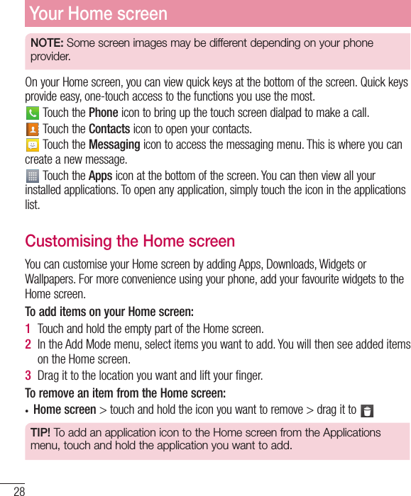 28Your Home screenNOTE: Some screen images may be different depending on your phone provider.On your Home screen, you can view quick keys at the bottom of the screen. Quick keys provide easy, one-touch access to the functions you use the most. Touch the Phone icon to bring up the touch screen dialpad to make a call. Touch the Contacts icon to open your contacts. Touch the Messaging icon to access the messaging menu. This is where you can create a new message. Touch the Apps icon at the bottom of the screen. You can then view all your installed applications. To open any application, simply touch the icon in the applications list.Customising the Home screenYou can customise your Home screen by adding Apps, Downloads, Widgets or Wallpapers. For more convenience using your phone, add your favourite widgets to the Home screen.To add items on your Home screen:1  Touch and hold the empty part of the Home screen.2  In the Add Mode menu, select items you want to add. You will then see added items on the Home screen.3  Drag it to the location you want and lift your ﬁnger.To remove an item from the Home screen:t Home screen &gt; touch and hold the icon you want to remove &gt; drag it to TIP! To add an application icon to the Home screen from the Applications menu, touch and hold the application you want to add.
