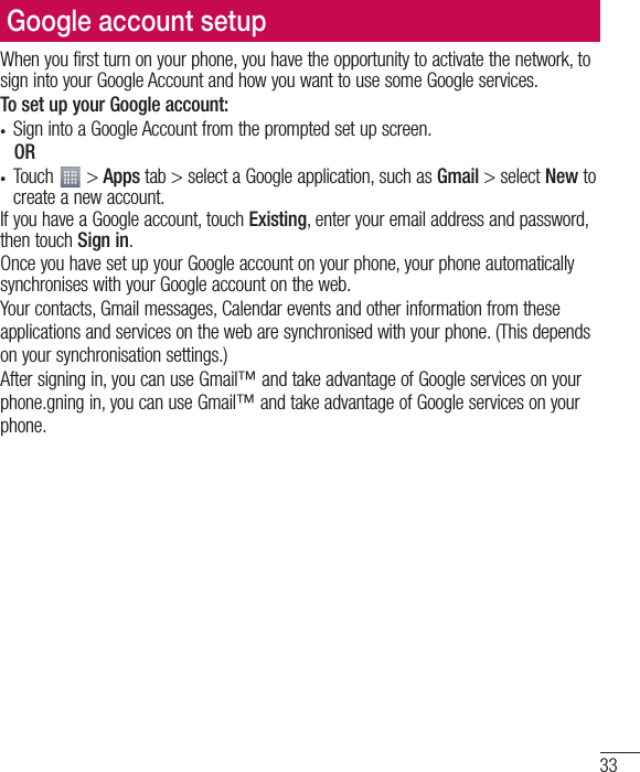 33Google account setupWhen you first turn on your phone, you have the opportunity to activate the network, to sign into your Google Account and how you want to use some Google services. To set up your Google account: t Sign into a Google Account from the prompted set up screen. OR t Touch   &gt; Apps tab &gt; select a Google application, such as Gmail &gt; select New to create a new account. If you have a Google account, touch Existing, enter your email address and password, then touch Sign in.Once you have set up your Google account on your phone, your phone automatically synchronises with your Google account on the web.Your contacts, Gmail messages, Calendar events and other information from these applications and services on the web are synchronised with your phone. (This depends on your synchronisation settings.)After signing in, you can use Gmail™ and take advantage of Google services on your phone.gning in, you can use Gmail™ and take advantage of Google services on your phone.