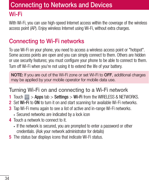 34Connecting to Networks and DevicesWi-FiWith Wi-Fi, you can use high-speed Internet access within the coverage of the wireless access point (AP). Enjoy wireless Internet using Wi-Fi, without extra charges. Connecting to Wi-Fi networksTo use Wi-Fi on your phone, you need to access a wireless access point or &quot;hotspot&quot;. Some access points are open and you can simply connect to them. Others are hidden or use security features; you must configure your phone to be able to connect to them.Turn off Wi-Fi when you&apos;re not using it to extend the life of your battery.NOTE: If you are out of the Wi-Fi zone or set Wi-Fi to OFF, additional charges may be applied by your mobile operator for mobile data use.Turning Wi-Fi on and connecting to a Wi-Fi network1  Touch   &gt; Apps tab &gt; Settings &gt; Wi-Fi from the WIRELESS &amp; NETWORKS.2  Set Wi-Fi to ON to turn it on and start scanning for available Wi-Fi networks.3  Tap Wi-Fi menu again to see a list of active and in-range Wi-Fi networks.t Secured networks are indicated by a lock icon4  Touch a network to connect to it.t If the network is secured, you are prompted to enter a password or other credentials. (Ask your network administrator for details)5  The status bar displays icons that indicate Wi-Fi status.